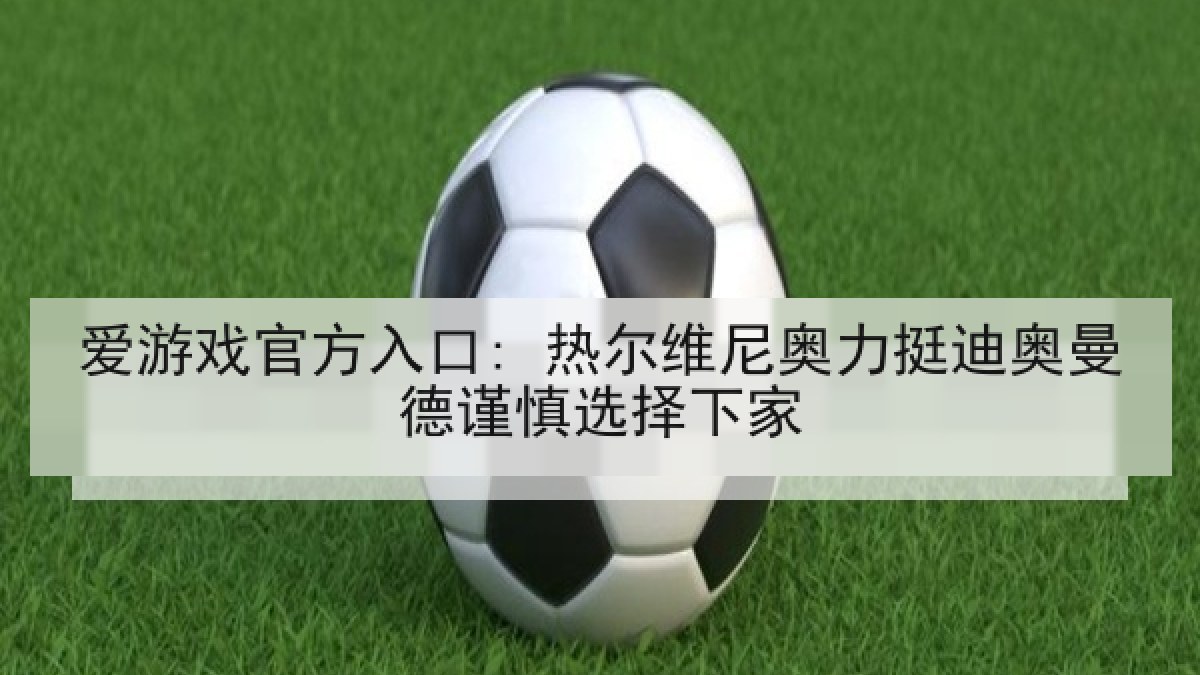 爱游戏官方入口: 热尔维尼奥力挺迪奥曼德谨慎选择下家