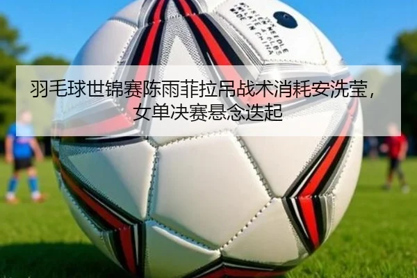 羽毛球世锦赛陈雨菲拉吊战术消耗安洗莹，女单决赛悬念迭起