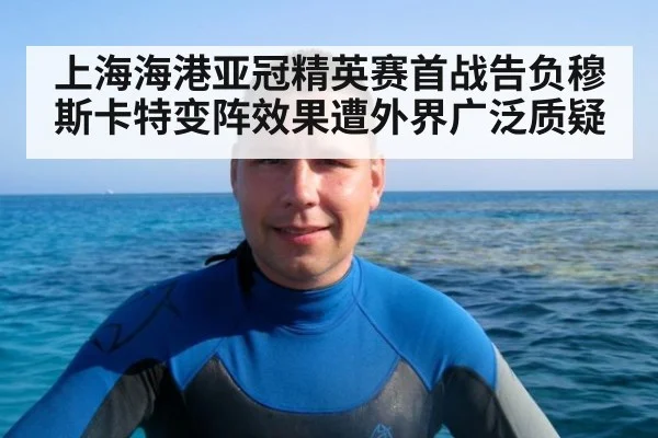 上海海港亚冠精英赛首战告负穆斯卡特变阵效果遭外界广泛质疑